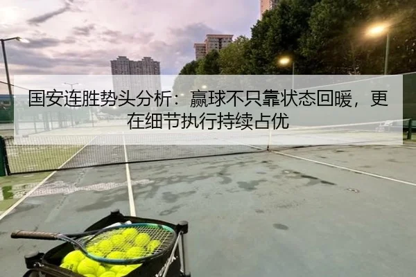 国安连胜势头分析：赢球不只靠状态回暖，更在细节执行持续占优